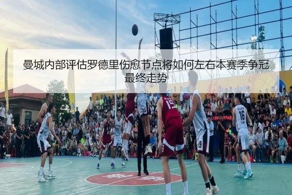 曼城内部评估罗德里伤愈节点将如何左右本赛季争冠最终走势