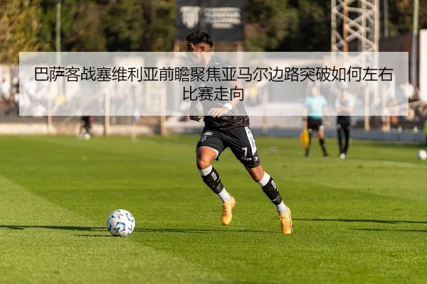 巴萨客战塞维利亚前瞻聚焦亚马尔边路突破如何左右比赛走向