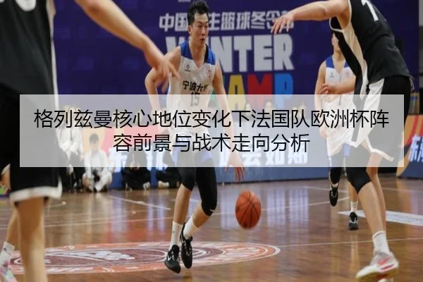格列兹曼核心地位变化下法国队欧洲杯阵容前景与战术走向分析