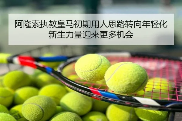 阿隆索执教皇马初期用人思路转向年轻化新生力量迎来更多机会